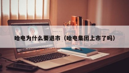 哈电为什么要退市（哈电集团上市了吗）