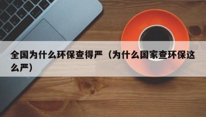 全国为什么环保查得严（为什么国家查环保这么严）