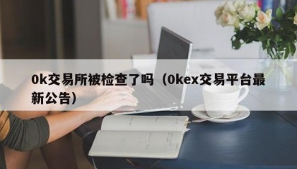 0k交易所被检查了吗（0kex交易平台最新公告）